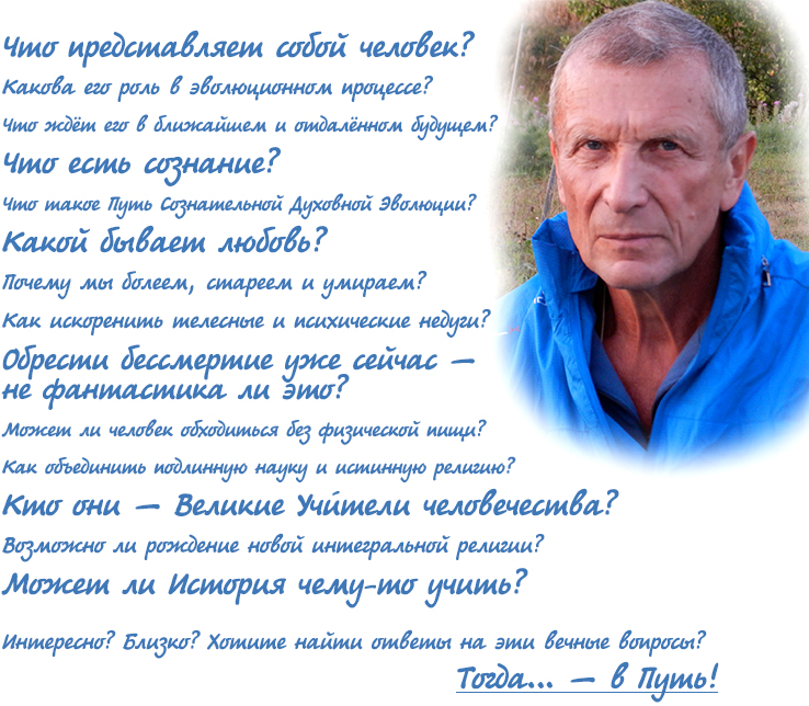  Что представляет собой человек? Какова его роль в эволюционном процессе? Что ждёт его в ближайшем и отдалённом будущем? Что есть сознание? Что такое Путь Сознательной Эволюции? Какой бывает любовь? Почему мы болеем, стареем и умираем? Как искоренить телесные и психические недуги? Обрести бессмертие уже сейчас — не фантастика ли это? Может ли человек обходиться без физической пищи? Кто они — Великие Учителя человечества? Как объединить подлинную науку и истинную религию? Возможно ли рождение новой интегральной религии? Может ли История чему-то учить? Интересно? Близко? Хотите найти ответы на эти вечные вопросы? Тогда… — в путь! 